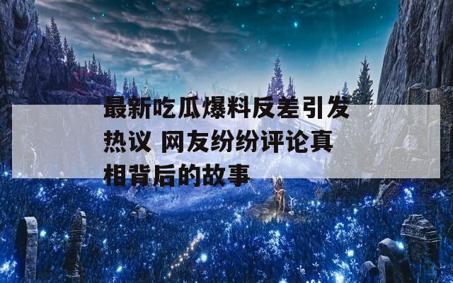 最新吃瓜爆料反差引发热议 网友纷纷评论真相背后的故事