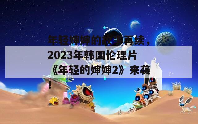 年轻婶婶的故事再续，2023年韩国伦理片《年轻的婶婶2》来袭！