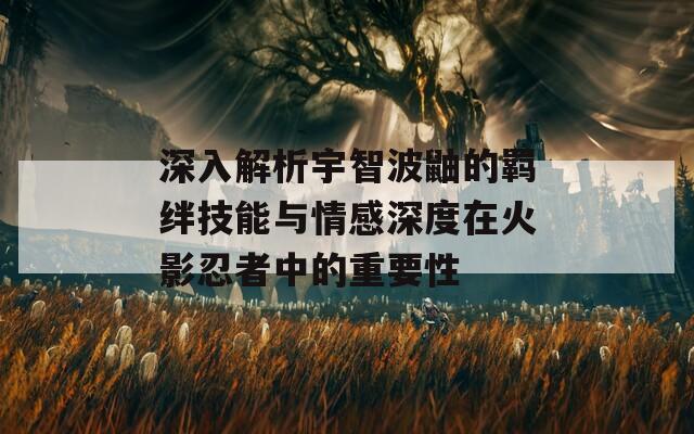 深入解析宇智波鼬的羁绊技能与情感深度在火影忍者中的重要性