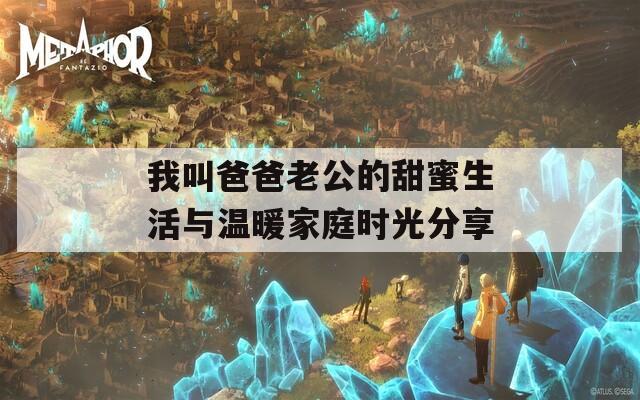 我叫爸爸老公的甜蜜生活与温暖家庭时光分享