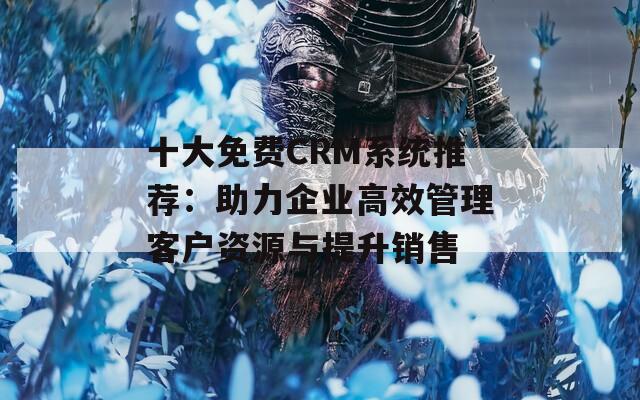 十大免费CRM系统推荐：助力企业高效管理客户资源与提升销售