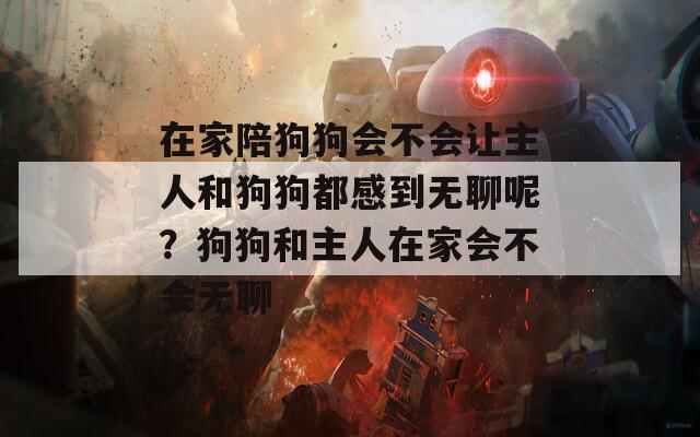 在家陪狗狗会不会让主人和狗狗都感到无聊呢？狗狗和主人在家会不会无聊