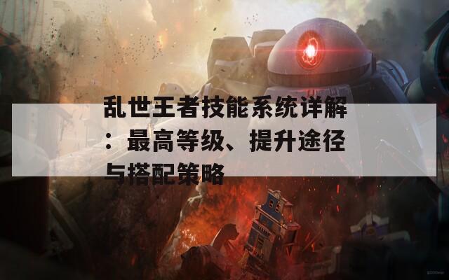 乱世王者技能系统详解：最高等级、提升途径与搭配策略