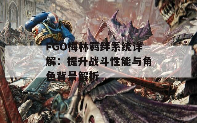 FGO梅林羁绊系统详解：提升战斗性能与角色背景解析