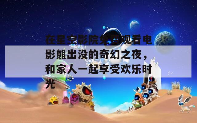 在星空影院免费观看电影熊出没的奇幻之夜，和家人一起享受欢乐时光