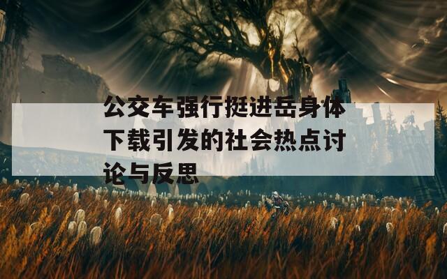 公交车强行挺进岳身体下载引发的社会热点讨论与反思