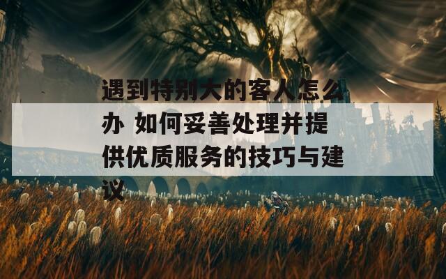 遇到特别大的客人怎么办 如何妥善处理并提供优质服务的技巧与建议