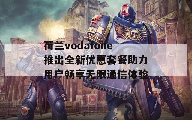 荷兰vodafone推出全新优惠套餐助力用户畅享无限通信体验