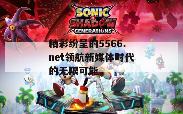 精彩纷呈的5566.net领航新媒体时代的无限可能