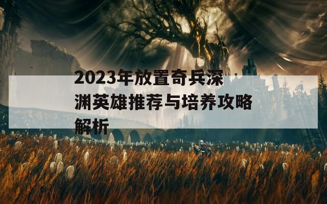 2023年放置奇兵深渊英雄推荐与培养攻略解析