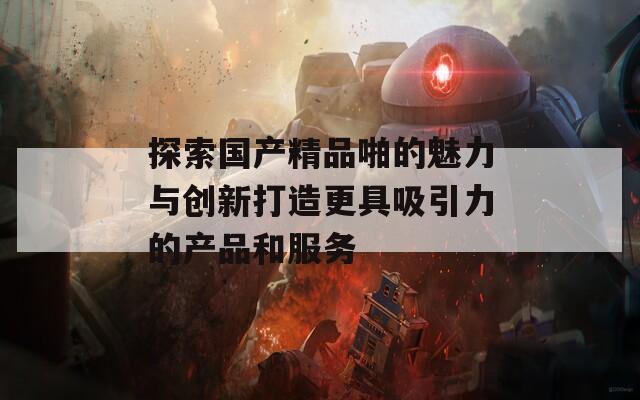 探索国产精品啪的魅力与创新打造更具吸引力的产品和服务