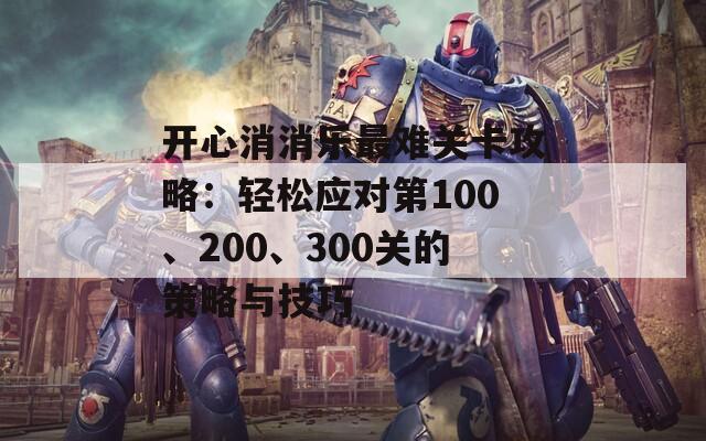 开心消消乐最难关卡攻略：轻松应对第100、200、300关的策略与技巧