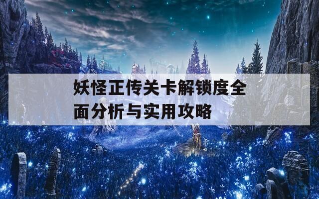 妖怪正传关卡解锁度全面分析与实用攻略