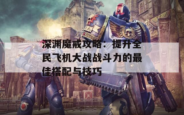 深渊魔戒攻略：提升全民飞机大战战斗力的最佳搭配与技巧