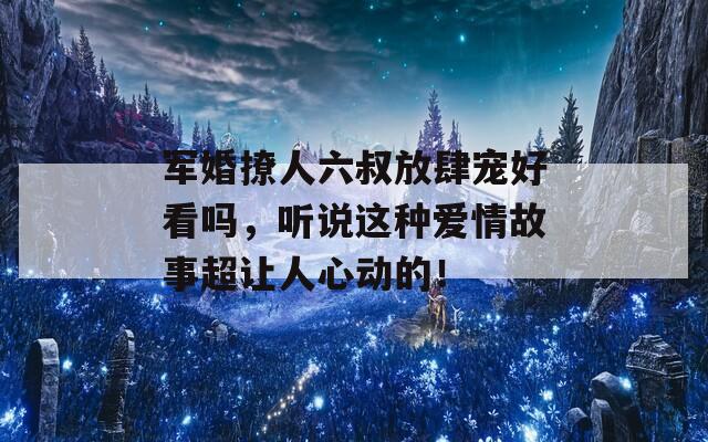 军婚撩人六叔放肆宠好看吗，听说这种爱情故事超让人心动的！