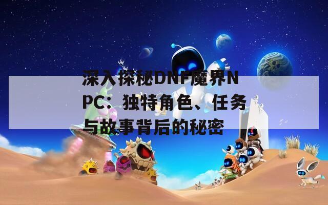 深入探秘DNF魔界NPC：独特角色、任务与故事背后的秘密