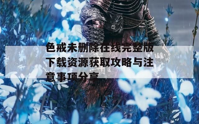 色戒未删除在线完整版下载资源获取攻略与注意事项分享