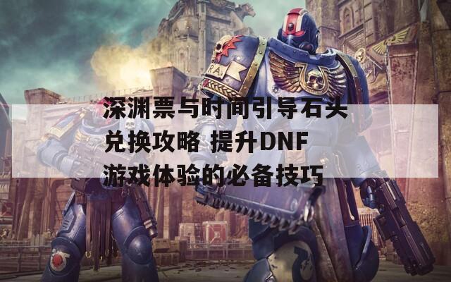 深渊票与时间引导石头兑换攻略 提升DNF游戏体验的必备技巧