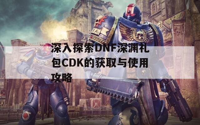 深入探索DNF深渊礼包CDK的获取与使用攻略