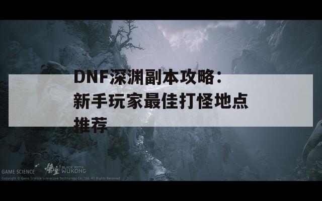 DNF深渊副本攻略：新手玩家最佳打怪地点推荐