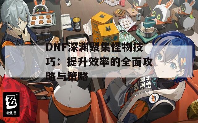 DNF深渊聚集怪物技巧：提升效率的全面攻略与策略