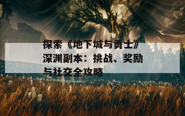 探索《地下城与勇士》深渊副本：挑战、奖励与社交全攻略