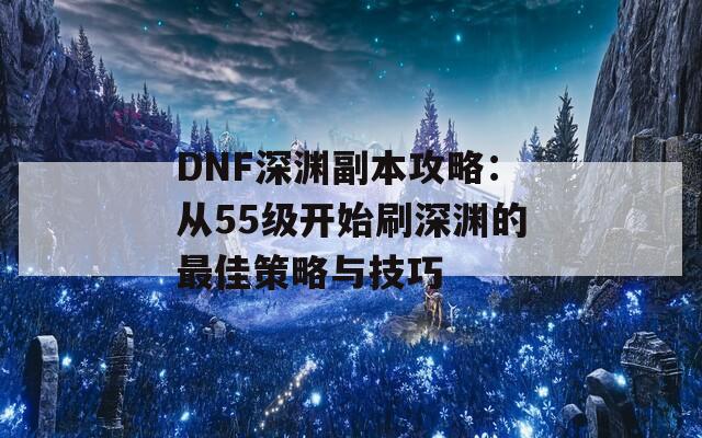 DNF深渊副本攻略：从55级开始刷深渊的最佳策略与技巧