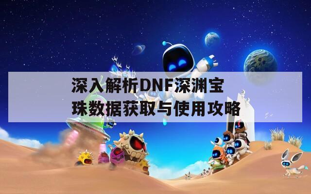 深入解析DNF深渊宝珠数据获取与使用攻略