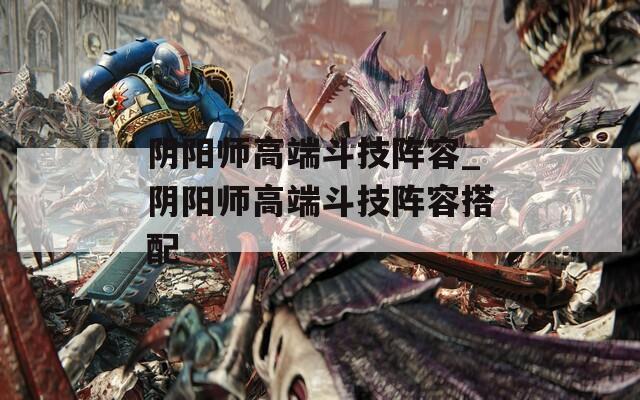 阴阳师高端斗技阵容_阴阳师高端斗技阵容搭配