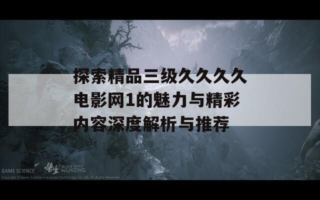 探索精品三级久久久久电影网1的魅力与精彩内容深度解析与推荐